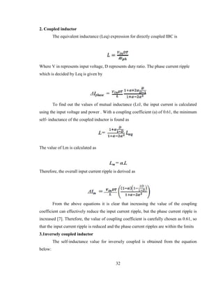 32
2. Coupled inductor
The equivalent inductance (Leq) expression for directly coupled IBC is
Where V in represents input voltage, D represents duty ratio. The phase current ripple
which is decided by Leq is given by
To find out the values of mutual inductance (LrJ, the input current is calculated
using the input voltage and power . With a coupling coefficient (a) of 0.61, the minimum
self- inductance of the coupled inductor is found as
The value of Lm is calculated as
Therefore, the overall input current ripple is derived as
From the above equations it is clear that increasing the value of the coupling
coefficient can effectively reduce the input current ripple, but the phase current ripple is
increased [7]. Therefore, the value of coupling coefficient is carefully chosen as 0.61, so
that the input current ripple is reduced and the phase current ripples are within the limits
3.1nversely coupled inductor
The self-inductance value for inversely coupled is obtained from the equation
below:
 