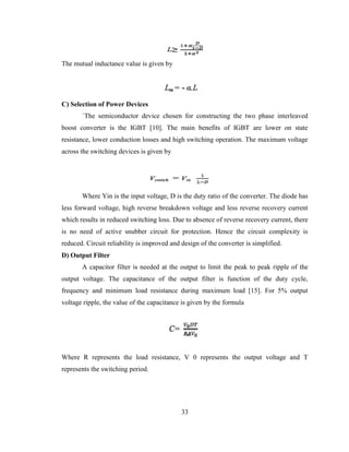 33
The mutual inductance value is given by
C) Selection of Power Devices
`The semiconductor device chosen for constructing the two phase interleaved
boost converter is the IGBT [10]. The main benefits of IGBT are lower on state
resistance, lower conduction losses and high switching operation. The maximum voltage
across the switching devices is given by
Where Yin is the input voltage, D is the duty ratio of the converter. The diode has
less forward voltage, high reverse breakdown voltage and less reverse recovery current
which results in reduced switching loss. Due to absence of reverse recovery current, there
is no need of active snubber circuit for protection. Hence the circuit complexity is
reduced. Circuit reliability is improved and design of the converter is simplified.
D) Output Filter
A capacitor filter is needed at the output to limit the peak to peak ripple of the
output voltage. The capacitance of the output filter is function of the duty cycle,
frequency and minimum load resistance during maximum load [15]. For 5% output
voltage ripple, the value of the capacitance is given by the formula
Where R represents the load resistance, V 0 represents the output voltage and T
represents the switching period.
 