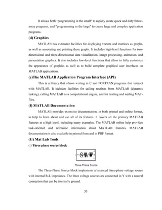 35
It allows both "programming in the small" to rapidly create quick and dirty throw-
away programs, and "programming in the large" to create large and complex application
programs.
(d) Graphics
MATLAB has extensive facilities for displaying vectors and matrices as graphs,
as well as annotating and printing these graphs. It includes high-level functions for two-
dimensional and three-dimensional data visualization, image processing, animation, and
presentation graphics. It also includes low-level functions that allow to fully customize
the appearance of graphics as well as to build complete graphical user interfaces on
MATLAB applications.
(e)The MATLAB Application Program Interface (API)
This is a library that allows writing in C and FORTRAN programs that interact
with MATLAB. It includes facilities for calling routines from MATLAB (dynamic
linking), calling MATLAB as a computational engine, and for reading and writing MAT-
files.
(f) MATLAB Documentation
MATLAB provides extensive documentation, in both printed and online format,
to help to learn about and use all of its features. It covers all the primary MATLAB
features at a high level, including many examples. The MATLAB online help provides
task-oriented and reference information about MATLAB features. MATLAB
documentation is also available in printed form and in PDF format.
(G) Mat Lab Tools
(i) Three phase source block
The Three-Phase Source block implements a balanced three-phase voltage source
with internal R-L impedance. The three voltage sources are connected in Y with a neutral
connection that can be internally ground.
 