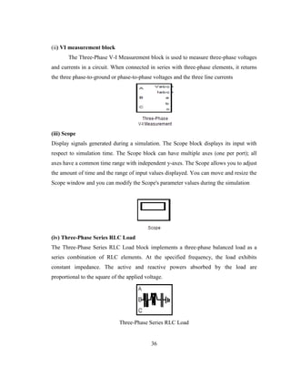 36
(ii) VI measurement block
The Three-Phase V-I Measurement block is used to measure three-phase voltages
and currents in a circuit. When connected in series with three-phase elements, it returns
the three phase-to-ground or phase-to-phase voltages and the three line currents
(iii) Scope
Display signals generated during a simulation. The Scope block displays its input with
respect to simulation time. The Scope block can have multiple axes (one per port); all
axes have a common time range with independent y-axes. The Scope allows you to adjust
the amount of time and the range of input values displayed. You can move and resize the
Scope window and you can modify the Scope's parameter values during the simulation
(iv) Three-Phase Series RLC Load
The Three-Phase Series RLC Load block implements a three-phase balanced load as a
series combination of RLC elements. At the specified frequency, the load exhibits
constant impedance. The active and reactive powers absorbed by the load are
proportional to the square of the applied voltage.
Three-Phase Series RLC Load
 
