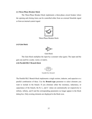 37
(v) Three-Phase Breaker block
The Three-Phase Breaker block implements a three-phase circuit breaker where
the opening and closing times can be controlled either from an external Simulink signal
or from an internal control signal.
Three-Phase Breaker block
(vi) Gain block
Gain block
The Gain block multiplies the input by a constant value (gain). The input and the
gain can each be a scalar, vector, or matrix.
(vii) Parallel RLC Branch block
The Parallel RLC Branch block implements a single resistor, inductor, and capacitor or a
parallel combination of these. Use the Branch type parameter to select elements you
want to include in the branch. If you eliminate either the resistance, inductance, or
capacitance of the branch, the R, L, and C values are automatically set respectively to
infinity, infinity, and 0 and the corresponding parameters no longer appear in the block
dialog box. Only existing elements are displayed in the block icon.
 