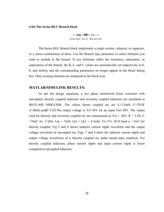 38
(viii) The Series RLC Branch block
The Series RLC Branch block implements a single resistor, inductor, or capacitor,
or a series combination of these. Use the Branch type parameter to select elements you
want to include in the branch. If you eliminate either the resistance, inductance, or
capacitance of the branch, the R, L, and C values are automatically set respectively to 0,
0, and infinity and the corresponding parameters no longer appear in the block dialog
box. Only existing elements are displayed in the block icon
MATLAB/SIMULINK RESULTS:
As per the design equations, a two phase interleaved boost converter with
uncoupled, directly coupled inductors and inversely coupled inductors are simulated in
MATLABI SIMULINK .The values forum coupled mc are L=2.5mH, C=781lF
,f=2KHz.andR=3.2fl.The output voltage is Vo=38V for an input Vin=20V. The values
used for directly and inversely coupled mc are summarized as Yin = 20V, R = 3.2fl, C
=78uF, fs= 2 kHz, Lm = 7mH, Lkl = Lk2 = 4.3mH, Vo=37v, D=0.5and a = 0.61 for
directly coupled. Fig 5 and 6 shows inductor current ripple waveform and the output
voltage waveform of uncoupled me. Figs. 7 and 8 show the inductor current ripple and
output voltage waveforms of a directly coupled mc under steady-state condition. For
directly coupled inductors, phase current ripple and input current ripple is lesser
compared to uncoupled inductors.
 