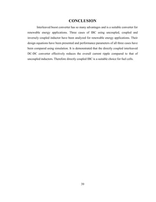 39
CONCLUSION
Interleaved boost converter has so many advantages and is a suitable converter for
renewable energy applications. Three cases of IBC using uncoupled, coupled and
inversely coupled inductor have been analyzed for renewable energy applications. Their
design equations have been presented and performance parameters of all three cases have
been compared using simulation. It is demonstrated that the directly coupled interleaved
DC-DC converter effectively reduces the overall current ripple compared to that of
uncoupled inductors. Therefore directly coupled IBC is a suitable choice for fuel cells.
 
