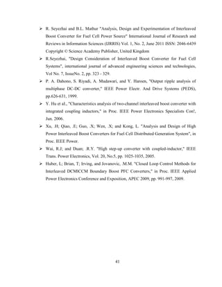41
 R. Seyezhai and B.L. Mathur "Analysis, Design and Experimentation of Interleaved
Boost Converter for Fuel Cell Power Source" International Journal of Research and
Reviews in Information Sciences (IJRRlS) Vol. 1, No. 2, June 2011 ISSN: 2046-6439
Copyright © Science Academy Publisher, United Kingdom
 R.Seyezhai, "Design Consideration of Interleaved Boost Converter for Fuel Cell
Systems", international journal of advanced engineering sciences and technologies,
Vol No. 7, IssueNo. 2, pp. 323 - 329.
 P. A. Dahono, S. Riyadi, A. Mudawari, and Y. Haroen, "Output ripple analysis of
multiphase DC-DC converter," IEEE Power Electr. And Drive Systems (PEDS),
pp.626-631, 1999.
 Y. Hu et aI., "Characteristics analysis of two-channel interleaved boost converter with
integrated coupling inductors," in Proc. IEEE Power Electronics Specialists Con!,
Jun. 2006.
 Xu, .H; Qiao, .E; Guo, .X; Wen, .X; and Kong, L. "Analysis and Design of High
Power Interleaved Boost Converters for Fuel Cell Distributed Generation System", in
Proc. IEEE Power.
 Wai, R.J; and Duan; .R.Y. "High step-up converter with coupled-inductor," IEEE
Trans. Power Electronics, Vol. 20, No.5, pp. 1025-1035, 2005.
 Huber, L; Brian, T; Irving, and Jovanovic, .M.M. "Closed Loop Control Methods for
Interleaved DCMlCCM Boundary Boost PFC Converters," in Proc. IEEE Applied
Power Electronics Conference and Exposition, APEC 2009, pp. 991-997, 2009.
 