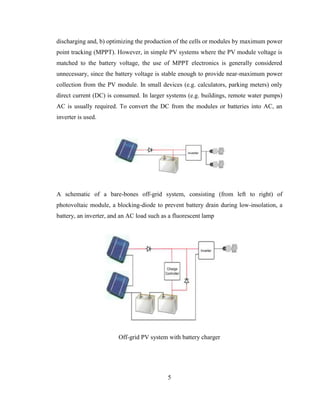 5
discharging and, b) optimizing the production of the cells or modules by maximum power
point tracking (MPPT). However, in simple PV systems where the PV module voltage is
matched to the battery voltage, the use of MPPT electronics is generally considered
unnecessary, since the battery voltage is stable enough to provide near-maximum power
collection from the PV module. In small devices (e.g. calculators, parking meters) only
direct current (DC) is consumed. In larger systems (e.g. buildings, remote water pumps)
AC is usually required. To convert the DC from the modules or batteries into AC, an
inverter is used.
A schematic of a bare-bones off-grid system, consisting (from left to right) of
photovoltaic module, a blocking-diode to prevent battery drain during low-insolation, a
battery, an inverter, and an AC load such as a fluorescent lamp
Off-grid PV system with battery charger
 