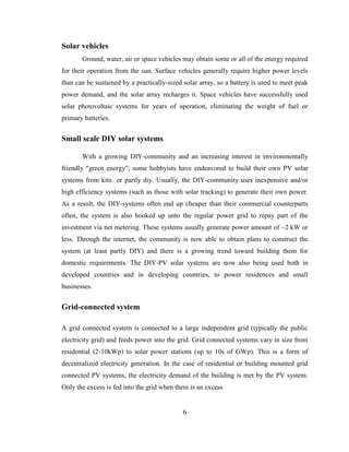 6
Solar vehicles
Ground, water, air or space vehicles may obtain some or all of the energy required
for their operation from the sun. Surface vehicles generally require higher power levels
than can be sustained by a practically-sized solar array, so a battery is used to meet peak
power demand, and the solar array recharges it. Space vehicles have successfully used
solar photovoltaic systems for years of operation, eliminating the weight of fuel or
primary batteries.
Small scale DIY solar systems
With a growing DIY-community and an increasing interest in environmentally
friendly "green energy", some hobbyists have endeavored to build their own PV solar
systems from kits or partly diy. Usually, the DIY-community uses inexpensive and/or
high efficiency systems (such as those with solar tracking) to generate their own power.
As a result, the DIY-systems often end up cheaper than their commercial counterparts
often, the system is also hooked up unto the regular power grid to repay part of the
investment via net metering. These systems usually generate power amount of ~2 kW or
less. Through the internet, the community is now able to obtain plans to construct the
system (at least partly DIY) and there is a growing trend toward building them for
domestic requirements. The DIY-PV solar systems are now also being used both in
developed countries and in developing countries, to power residences and small
businesses.
Grid-connected system
A grid connected system is connected to a large independent grid (typically the public
electricity grid) and feeds power into the grid. Grid connected systems vary in size from
residential (2-10kWp) to solar power stations (up to 10s of GWp). This is a form of
decentralized electricity generation. In the case of residential or building mounted grid
connected PV systems, the electricity demand of the building is met by the PV system.
Only the excess is fed into the grid when there is an excess
 