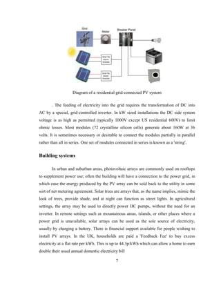 7
Diagram of a residential grid-connected PV system
. The feeding of electricity into the grid requires the transformation of DC into
AC by a special, grid-controlled inverter. In kW sized installations the DC side system
voltage is as high as permitted (typically 1000V except US residential 600V) to limit
ohmic losses. Most modules (72 crystalline silicon cells) generate about 160W at 36
volts. It is sometimes necessary or desirable to connect the modules partially in parallel
rather than all in series. One set of modules connected in series is known as a 'string'.
Building systems
In urban and suburban areas, photovoltaic arrays are commonly used on rooftops
to supplement power use; often the building will have a connection to the power grid, in
which case the energy produced by the PV array can be sold back to the utility in some
sort of net metering agreement. Solar trees are arrays that, as the name implies, mimic the
look of trees, provide shade, and at night can function as street lights. In agricultural
settings, the array may be used to directly power DC pumps, without the need for an
inverter. In remote settings such as mountainous areas, islands, or other places where a
power grid is unavailable, solar arrays can be used as the sole source of electricity,
usually by charging a battery. There is financial support available for people wishing to
install PV arrays. In the UK, households are paid a 'Feedback Fee' to buy excess
electricity at a flat rate per kWh. This is up to 44.3p/kWh which can allow a home to earn
double their usual annual domestic electricity bill
 