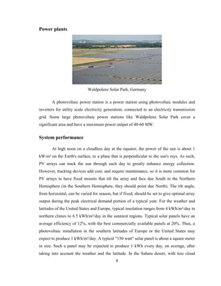 8
Power plants
Waldpolenz Solar Park, Germany
A photovoltaic power station is a power station using photovoltaic modules and
inverters for utility scale electricity generation, connected to an electricity transmission
grid. Some large photovoltaic power stations like Waldpolenz Solar Park cover a
significant area and have a maximum power output of 40-60 MW.
System performance
At high noon on a cloudless day at the equator, the power of the sun is about 1
kW/m² on the Earth's surface, to a plane that is perpendicular to the sun's rays. As such,
PV arrays can track the sun through each day to greatly enhance energy collection.
However, tracking devices add cost, and require maintenance, so it is more common for
PV arrays to have fixed mounts that tilt the array and face due South in the Northern
Hemisphere (in the Southern Hemisphere, they should point due North). The tilt angle,
from horizontal, can be varied for season, but if fixed, should be set to give optimal array
output during the peak electrical demand portion of a typical year. For the weather and
latitudes of the United States and Europe, typical insolation ranges from 4 kWh/m²/day in
northern climes to 6.5 kWh/m²/day in the sunniest regions. Typical solar panels have an
average efficiency of 12%, with the best commercially available panels at 20%. Thus, a
photovoltaic installation in the southern latitudes of Europe or the United States may
expect to produce 1 kWh/m²/day. A typical "150 watt" solar panel is about a square meter
in size. Such a panel may be expected to produce 1 kWh every day, on average, after
taking into account the weather and the latitude. In the Sahara desert, with less cloud
 