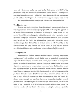 9
cover and a better solar angle, one could ideally obtain closer to 8.3 kWh/m²/day
provided the nearly ever present wind would not blow sand on the units. The unpopulated
area of the Sahara desert is over 9 million km², which if covered with solar panels would
provide 630 terawatts total power. The Earth's current energy consumption rate is around
13.5 TW at any given moment (including oil, gas, coal, nuclear, and hydroelectric).
Tracking the sun
Trackers and sensors to optimize the performance are often seen as optional, but
tracking systems can increase viable output by up to 100%.[2]
PV arrays that approach or
exceed one megawatt often use solar trackers. Accounting for clouds, and the fact that
most of the world is not on the equator, and that the sun sets in the evening, the correct
measure of solar power is insolation – the average number of kilowatt-hours per square
meter per day. For the weather and latitudes of the United States and Europe, typical
insolation ranges from 4kWh/m²/day in northern climes to 6.5 kWh/m²/day in the
sunniest regions. For large systems, the energy gained by using tracking systems
outweighs the added complexity (trackers can increase efficiency by 30% or more).
Shading and dirt
Photovoltaic cell electrical output is extremely sensitive to shading. When even a
small portion of a cell, module, or array is shaded, while the remainder is in sunlight, the
output falls dramatically due to internal 'short-circuiting' (the electrons reversing course
through the shaded portion of the p-n junction).If the current drawn from the series string
of cells is no greater than the current that can be produced by the shaded cell, the current
(and so power) developed by the string is limited. If enough voltage is available from the
rest of the cells in a string, current will be forced through the cell by breaking down the
junction in the shaded portion. This breakdown voltage in common cells is between 10
and 30 volts. Instead of adding to the power produced by the panel, the shaded cell
absorbs power, turning it into heat. Since the reverse voltage of a shaded cell is much
greater than the forward voltage of an illuminated cell, one shaded cell can absorb the
power of many other cells in the string, disproportionately affecting panel output. For
example, a shaded cell may drop 8 volts, instead of adding 0.5 volts, at a particular
 