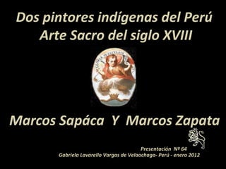 Dos pintores indígenas del Perú
   Arte Sacro del siglo XVIII




Marcos Sapáca Y Marcos Zapata
                                        Presentación Nº 64
      Gabriela Lavarello Vargas de Velaochaga- Perú - enero 2012
 