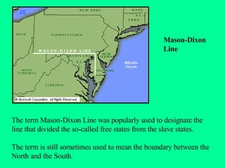 The term Mason-Dixon Line was popularly used to designate the line that divided the so-called free states from the slave states.  The term is still sometimes used to mean the boundary between the North and the South. Mason-Dixon Line 