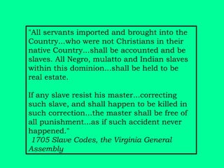 "All servants imported and brought into the Country...who were not Christians in their native Country...shall be accounted and be slaves. All Negro, mulatto and Indian slaves within this dominion...shall be held to be real estate.  If any slave resist his master...correcting such slave, and shall happen to be killed in such correction...the master shall be free of all punishment...as if such accident never happened."    1705 Slave Codes, the Virginia General Assembly   