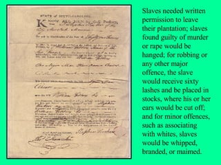 Slaves needed written permission to leave their plantation; slaves found guilty of murder or rape would be hanged; for robbing or any other major offence, the slave would receive sixty lashes and be placed in stocks, where his or her ears would be cut off; and for minor offences, such as associating with whites, slaves would be whipped, branded, or maimed. 