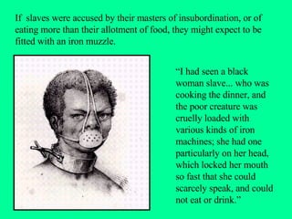 If  slaves were accused by their masters of insubordination, or of eating more than their allotment of food, they might expect to be fitted with an iron muzzle.  “I had seen a black woman slave... who was cooking the dinner, and the poor creature was cruelly loaded with various kinds of iron machines; she had one particularly on her head, which locked her mouth so fast that she could scarcely speak, and could not eat or drink.” 