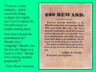 "If you're a white authority,  you're constantly trying  to figure how tightly you want to impose the lid with respect to people running away.  How fierce should the punishments be?  Should it be a whipping?  Should it be the loss of a finger or a hand or a foot?  Should it be wearing shackles perpetually?"  - Peter Wood, historian 