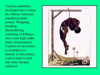 Carolina authorities developed laws to keep the African American population under control. Whipping, branding, dismembering, castrating, or killing a slave were legal under many circumstances. Freedom of movement, to assemble at a funeral, to earn money, even to learn to read and write, became outlawed. 