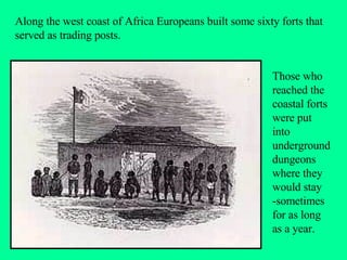 Along the west coast of Africa Europeans built some sixty forts that served as trading posts.  Those who reached the coastal forts were put into underground dungeons where they would stay -sometimes for as long as a year. 