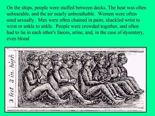 On the ships, people were stuffed between decks. The heat was often unbearable, and the air nearly unbreathable.  Women were often used sexually.  Men were often chained in pairs, shackled wrist to wrist or ankle to ankle.  People were crowded together, and often had to lie in each other's faeces, urine, and, in the case of dysentery, even blood 