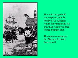 This ship's cargo hold was empty except for twenty or so Africans whom the captain and his crew had recently robbed from a Spanish ship.  The captain exchanged the Africans for food, then set sail. 