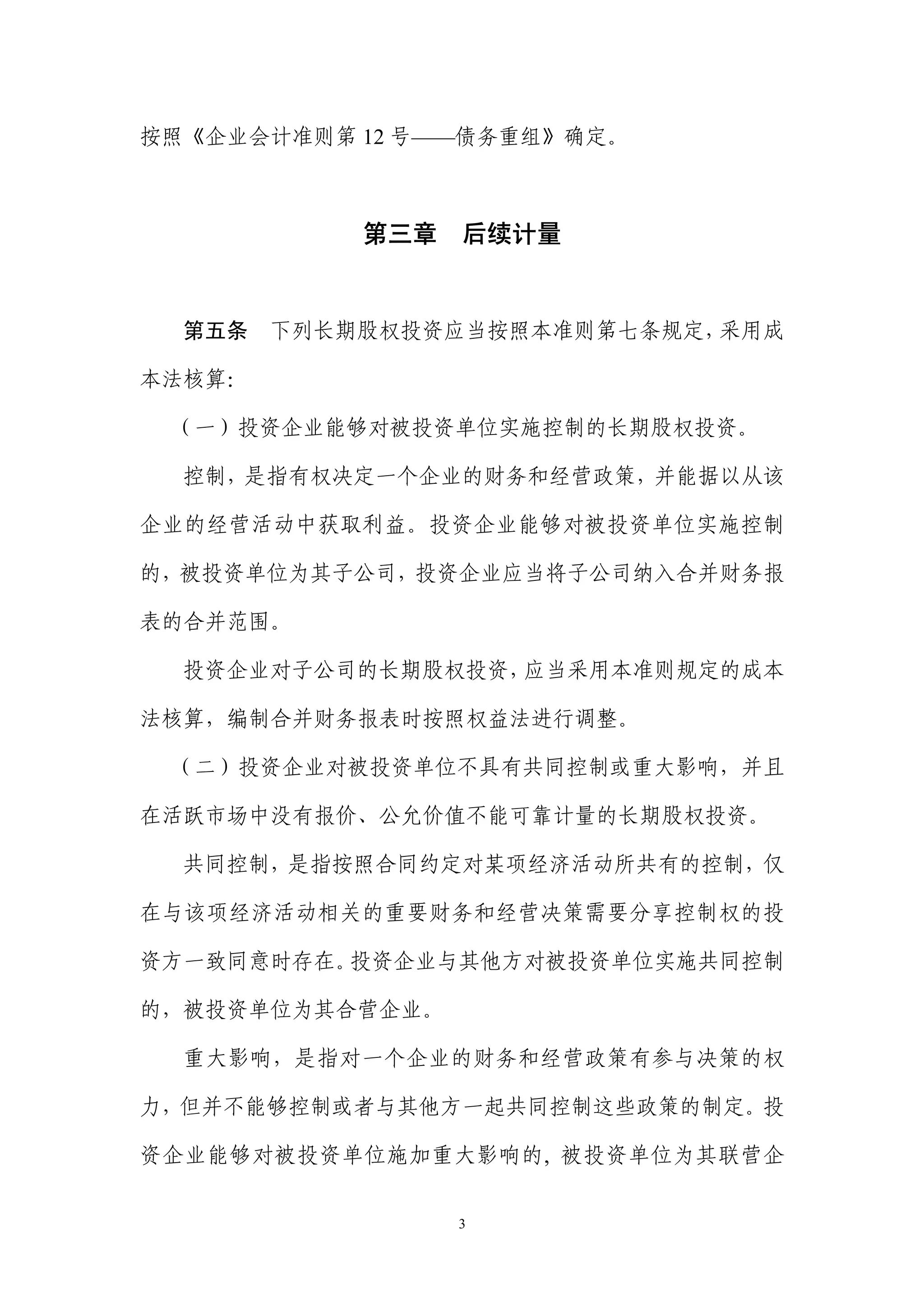 按照《企业会计准则第 12 号——债务重组》确定。



            第三章 后续计量


  第五条   下列长期股权投资应当按照本准则第七条规定，采用成

本法核算：

 （一）投资企业能够对被投资单位实施控制的长期股权投资。

  控制，是指有权决定一个企业的财务和经营政策，并能据以从该

企业的经营活动中获取利益。投资企业能够对被投资单位实施控制

的，被投资单位为其子公司，投资企业应当将子公司纳入合并财务报

表的合并范围。

  投资企业对子公司的长期股权投资，应当采用本准则规定的成本

法核算，编制合并财务报表时按照权益法进行调整。

 （二）投资企业对被投资单位不具有共同控制或重大影响，并且

在活跃市场中没有报价、公允价值不能可靠计量的长期股权投资。

  共同控制，是指按照合同约定对某项经济活动所共有的控制，仅

在与该项经济活动相关的重要财务和经营决策需要分享控制权的投

资方一致同意时存在。投资企业与其他方对被投资单位实施共同控制

的，被投资单位为其合营企业。

  重大影响，是指对一个企业的财务和经营政策有参与决策的权

力，但并不能够控制或者与其他方一起共同控制这些政策的制定。投

资企业能够对被投资单位施加重大影响的, 被投资单位为其联营企


                 3
 