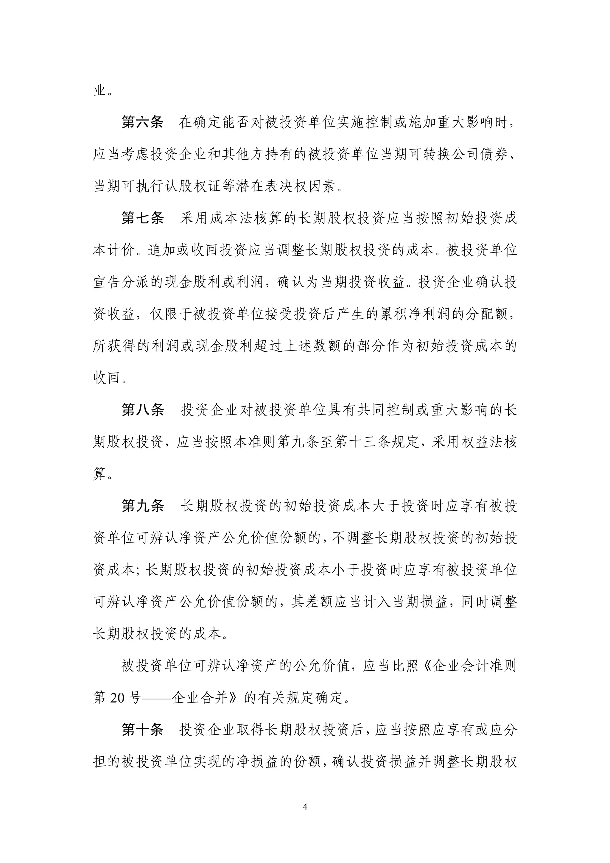 业。

  第六条      在确定能否对被投资单位实施控制或施加重大影响时，

应当考虑投资企业和其他方持有的被投资单位当期可转换公司债券、

当期可执行认股权证等潜在表决权因素。

  第七条      采用成本法核算的长期股权投资应当按照初始投资成

本计价。追加或收回投资应当调整长期股权投资的成本。被投资单位

宣告分派的现金股利或利润，确认为当期投资收益。投资企业确认投

资收益，仅限于被投资单位接受投资后产生的累积净利润的分配额，

所获得的利润或现金股利超过上述数额的部分作为初始投资成本的

收回。

     第八条   投资企业对被投资单位具有共同控制或重大影响的长

期股权投资，应当按照本准则第九条至第十三条规定，采用权益法核

算。

     第九条   长期股权投资的初始投资成本大于投资时应享有被投

资单位可辨认净资产公允价值份额的，不调整长期股权投资的初始投

资成本；长期股权投资的初始投资成本小于投资时应享有被投资单位

可辨认净资产公允价值份额的，其差额应当计入当期损益，同时调整

长期股权投资的成本。

  被投资单位可辨认净资产的公允价值，应当比照《企业会计准则

第 20 号——企业合并》的有关规定确定。

     第十条   投资企业取得长期股权投资后，应当按照应享有或应分

担的被投资单位实现的净损益的份额，确认投资损益并调整长期股权


                   4
 