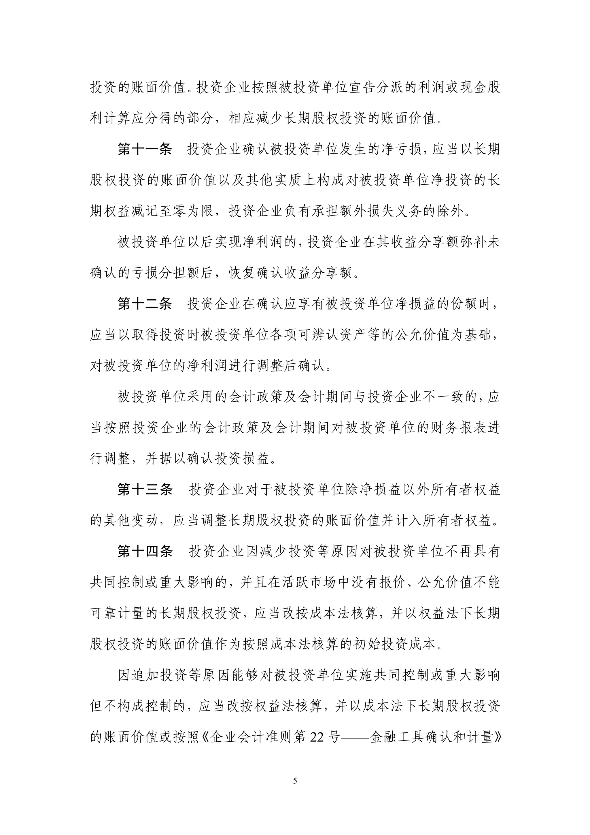 投资的账面价值。投资企业按照被投资单位宣告分派的利润或现金股

利计算应分得的部分，相应减少长期股权投资的账面价值。

  第十一条   投资企业确认被投资单位发生的净亏损，应当以长期

股权投资的账面价值以及其他实质上构成对被投资单位净投资的长

期权益减记至零为限，投资企业负有承担额外损失义务的除外。

  被投资单位以后实现净利润的，投资企业在其收益分享额弥补未

确认的亏损分担额后，恢复确认收益分享额。

  第十二条   投资企业在确认应享有被投资单位净损益的份额时，

应当以取得投资时被投资单位各项可辨认资产等的公允价值为基础，

对被投资单位的净利润进行调整后确认。

  被投资单位采用的会计政策及会计期间与投资企业不一致的，应

当按照投资企业的会计政策及会计期间对被投资单位的财务报表进

行调整，并据以确认投资损益。

  第十三条   投资企业对于被投资单位除净损益以外所有者权益

的其他变动，应当调整长期股权投资的账面价值并计入所有者权益。

  第十四条   投资企业因减少投资等原因对被投资单位不再具有

共同控制或重大影响的，并且在活跃市场中没有报价、公允价值不能

可靠计量的长期股权投资，应当改按成本法核算，并以权益法下长期

股权投资的账面价值作为按照成本法核算的初始投资成本。

  因追加投资等原因能够对被投资单位实施共同控制或重大影响

但不构成控制的，应当改按权益法核算，并以成本法下长期股权投资

的账面价值或按照《企业会计准则第 22 号——金融工具确认和计量》


                 5
 