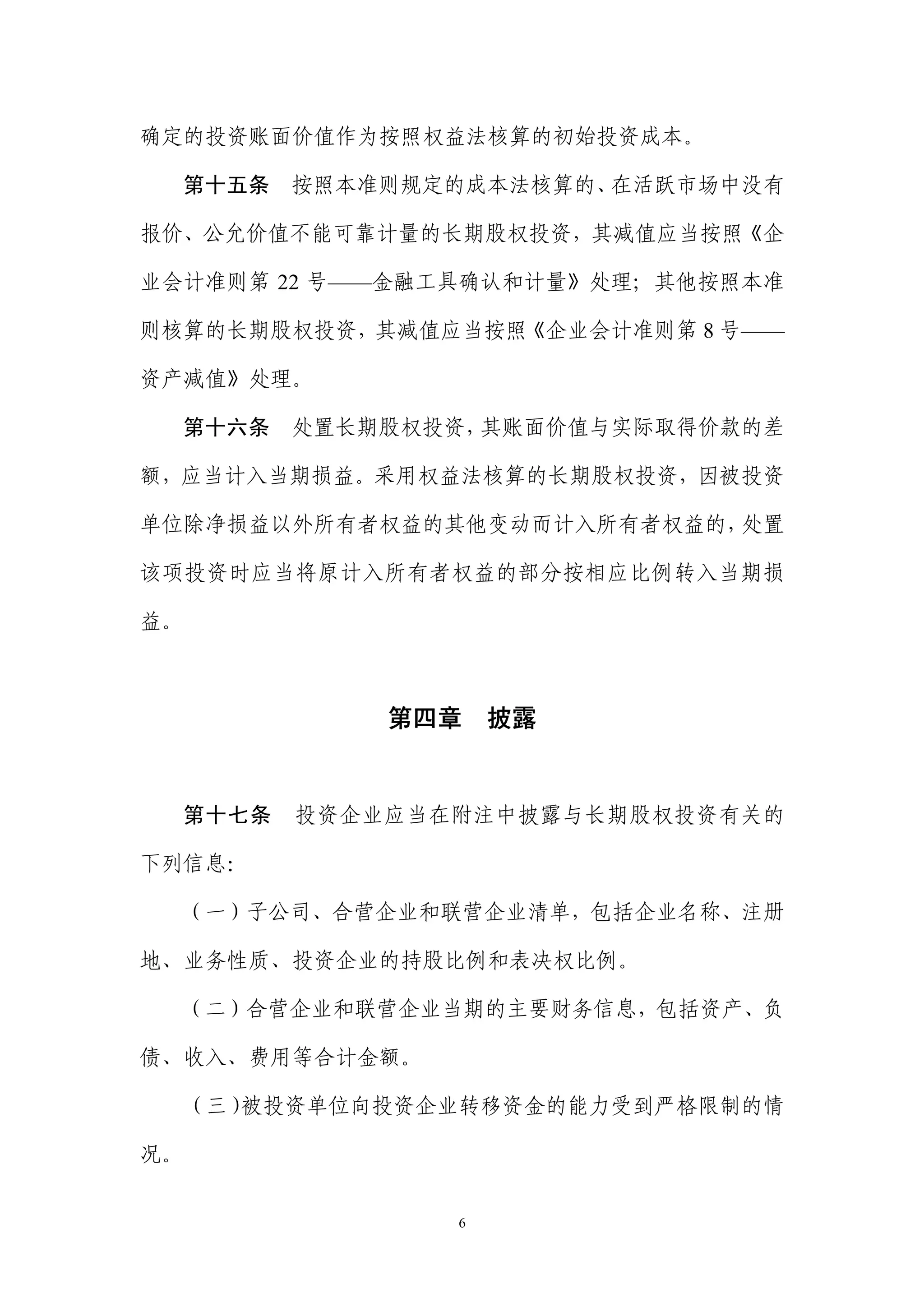确定的投资账面价值作为按照权益法核算的初始投资成本。

  第十五条    按照本准则规定的成本法核算的、在活跃市场中没有

报价、公允价值不能可靠计量的长期股权投资，其减值应当按照《企

业会计准则第 22 号——金融工具确认和计量》处理；其他按照本准

则核算的长期股权投资，其减值应当按照《企业会计准则第 8 号——

资产减值》处理。

  第十六条    处置长期股权投资，其账面价值与实际取得价款的差

额，应当计入当期损益。采用权益法核算的长期股权投资，因被投资

单位除净损益以外所有者权益的其他变动而计入所有者权益的，处置

该项投资时应当将原计入所有者权益的部分按相应比例转入当期损

益。



              第四章 披露


  第十七条    投资企业应当在附注中披露与长期股权投资有关的

下列信息：

  （一）子公司、合营企业和联营企业清单，包括企业名称、注册

地、业务性质、投资企业的持股比例和表决权比例。

  （二）合营企业和联营企业当期的主要财务信息，包括资产、负

债、收入、费用等合计金额。

     （三）被投资单位向投资企业转移资金的能力受到严格限制的情

况。


                 6
 