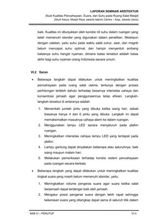 LAPORAN SEMINAR ARSITEKTUR
Studi Kualitas Pencahayaan, Suara, dan Suhu pada Ruang Salat Masjid
(Studi Kasus: Masjid Raya Jakarta Islamic Centre – Koja, Jakarta Utara)
baik. Kualitas ini ditunjukkan oleh kondisi riil suhu dalam ruangan yang
telah memenuhi standar yang digunakan dalam penelitian. Meskipun
dengan catatan, yaitu suhu pada waktu salat zuhur, asar, dan magrib
belum mencapai suhu optimal, dan hampir menyentuh ambang
batasnya suhu hangat nyaman, dimana batas tersebut adalah batas
akhir bagi suhu nyaman orang Indonesia secara umum.
VI.2 Saran
• Beberapa langkah dapat dilakukan untuk meningkatkan kualitas
pencahayaan pada ruang salat utama, tentunya dengan proses
perhitungan terlebih dahulu terhadap besarnya intensitas cahaya dan
konsentrasi jamaah agar penggunaannya tetap efisien. Langkah-
langkah tersebut di antaranya adalah:
1. Menambah jumlah pintu yang dibuka ketika siang hari, sebab
biasanya hanya 4 dari 6 pintu yang dibuka. Langkah ini dapat
memaksimalkan masuknya cahaya alami ke dalam ruangan.
2. Menggunakan lampu LED secara menyeluruh pada plafon
ruangan.
3. Meningkatkan intensitas cahaya lampu LED yang terdapat pada
plafon.
4. Lampu gantung dapat dinyalakan beberapa atau seluruhnya, baik
siang maupun malam hari.
5. Melakukan pemeriksaan terhadap kondisi sistem pencahayaan
pada ruangan secara berkala.
• Beberapa langkah yang dapat dilakukan untuk meningkatkan kualitas
tingkat suara yang masih belum memenuhi standar, yaitu:
1. Meningkatkan volume pengeras suara agar suara ketika salat
berjamaah dapat terdengar baik oleh jamaah.
2. Mengatur posisi pengeras suara dengan lebih rapat sehingga
kekerasan suara yang ditangkap dapat sama di seluruh titik dalam
BAB VI – PENUTUP VI-3
 