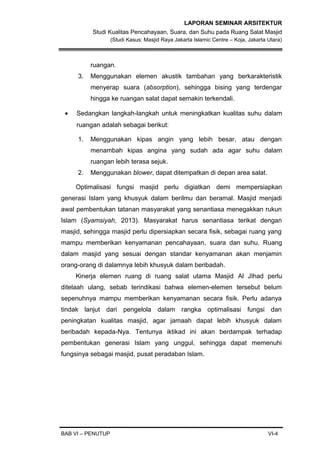 LAPORAN SEMINAR ARSITEKTUR
Studi Kualitas Pencahayaan, Suara, dan Suhu pada Ruang Salat Masjid
(Studi Kasus: Masjid Raya Jakarta Islamic Centre – Koja, Jakarta Utara)
ruangan.
3. Menggunakan elemen akustik tambahan yang berkarakteristik
menyerap suara (absorption), sehingga bising yang terdengar
hingga ke ruangan salat dapat semakin terkendali.
• Sedangkan langkah-langkah untuk meningkatkan kualitas suhu dalam
ruangan adalah sebagai berikut:
1. Menggunakan kipas angin yang lebih besar, atau dengan
menambah kipas angina yang sudah ada agar suhu dalam
ruangan lebih terasa sejuk.
2. Menggunakan blower, dapat ditempatkan di depan area salat.
Optimalisasi fungsi masjid perlu digiatkan demi mempersiapkan
generasi Islam yang khusyuk dalam berilmu dan beramal. Masjid menjadi
awal pembentukan tatanan masyarakat yang senantiasa menegakkan rukun
Islam (Syamsiyah, 2013). Masyarakat harus senantiasa terikat dengan
masjid, sehingga masjid perlu dipersiapkan secara fisik, sebagai ruang yang
mampu memberikan kenyamanan pencahayaan, suara dan suhu. Ruang
dalam masjid yang sesuai dengan standar kenyamanan akan menjamin
orang-orang di dalamnya lebih khusyuk dalam beribadah.
Kinerja elemen ruang di ruang salat utama Masjid Al JIhad perlu
ditelaah ulang, sebab terindikasi bahwa elemen-elemen tersebut belum
sepenuhnya mampu memberikan kenyamanan secara fisik. Perlu adanya
tindak lanjut dari pengelola dalam rangka optimalisasi fungsi dan
peningkatan kualitas masjid, agar jamaah dapat lebih khusyuk dalam
beribadah kepada-Nya. Tentunya iktikad ini akan berdampak terhadap
pembentukan generasi Islam yang unggul, sehingga dapat memenuhi
fungsinya sebagai masjid, pusat peradaban Islam.
BAB VI – PENUTUP VI-4
 