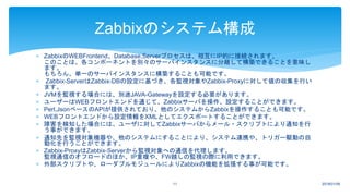 ZabbixのWEBFrontend、Database,Serverプロセスは、相互にIP的に接続されます。
このことは、各コンポーネントを別々のサーバインスタンスに分離して構築できることを意味し
ます。
もちろん、単一のサーバインスタンスに構築することも可能です。
 Zabbix-ServerはZabbix-DBの設定に基づき、各監視対象やZabbix-Proxyに対して値の収集を行い
ます。
 JVMを監視する場合には、別途JAVA-Gatewayを設定する必要があります。
 ユーザーはWEBフロントエンドを通じて、Zabbixサーバを操作、設定することができます。
 Perl,JsonベースのAPIが提供されており、他のシステムからZabbixを操作することも可能です。
 WEBフロントエンドから設定情報をXMLとしてエクスポートすることができます。
 障害を検知した場合には、ユーザに対してZabbixサーバからメール・スクリプトにより通知を行
う事ができます。
 通知先を監視対象機器や、他のシステムにすることにより、システム連携や、トリガー駆動の自
動化を行うことができます。
 Zabbix-ProxyはZabbix-Serverから監視対象への通信を代理します。
監視通信のオフロードのほか、IP重複や、FW越しの監視の際に利用できます。
 外部スクリプトや、ローダブルモジュールによりZabbixの機能を拡張する事が可能です。
2018/01/0911
Zabbixのシステム構成
 