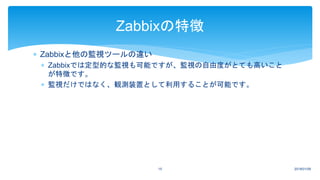  Zabbixと他の監視ツールの違い
 Zabbixでは定型的な監視も可能ですが、監視の自由度がとても高いこと
が特徴です。
 監視だけではなく、観測装置として利用することが可能です。
2018/01/0915
Zabbixの特徴
 