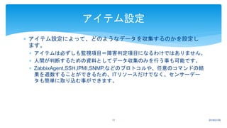  アイテム設定によって、どのようなデータを収集するのかを設定し
ます。
 アイテムは必ずしも監視項目＝障害判定項目になるわけではありません。
 人間が判断するための資料としてデータ収集のみを行う事も可能です。
 ZabbixAgent,SSH,IPMI,SNMP,などのプロトコルや、任意のコマンドの結
果を週数することができるため、ITリソースだけでなく、センサーデー
タも簡単に取り込む事ができます。
2018/01/0917
アイテム設定
 
