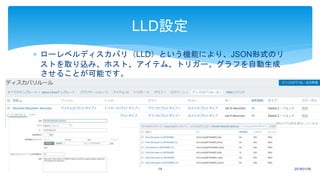  ローレベルディスカバリ（LLD）という機能により、JSON形式のリ
ストを取り込み、ホスト、アイテム、トリガー、グラフを自動生成
させることが可能です。
2018/01/0919
LLD設定
 