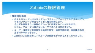  権限設定概要
 ホストやユーザーはホストグループやユーザグループとしてグルーピン
グを行いグループ単位でアクセス権を制御します。
それぞれ単独または複数のグループに所属することができます。
ただし、グループに属さないユーザやホストは作れません。
 ユーザーは個別に言語設定や通知先設定、通知受信時間、画面構成の設
定を行う事ができます。
 Zabbix 3.2 以降はホストグループの階層化ができるようになりました。
2018/01/0922
Zabbixの権限管理
 