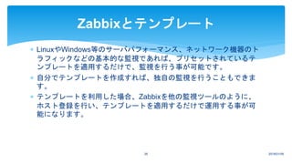 2018/01/0926
Zabbixとテンプレート
 LinuxやWindows等のサーバパフォーマンス、ネットワーク機器のト
ラフィックなどの基本的な監視であれば、プリセットされているテ
ンプレートを適用するだけで、監視を行う事が可能です。
 自分でテンプレートを作成すれば、独自の監視を行うこともできま
す。
 テンプレートを利用した場合、Zabbixを他の監視ツールのように、
ホスト登録を行い、テンプレートを適用するだけで運用する事が可
能になります。
 