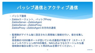  パッシブ通信
 Zabbixエージェント、パッシブProxy
ZabbixServer→ZabbixAgent
ZabbixServer→ZabbixProxy
ZabbixProxy→ZabbixAgent の方向の通信
 監視側がアイテム毎に設定された周期毎に接続を行い、値を収集し
ます
受信側の10050番ポートが空いていれば通信が可能です（ステートフ
ルインスペクションのFWの場合、NACLのようなステートレスな通
信制御の場合は戻りパケット用のRuleを開けてください。）
2018/01/0930
パッシブ通信とアクティブ通信
 