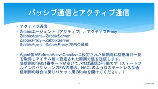  アクティブ通信
 Zabbixエージェント（アクティブ）、アクティブProxy
ZabbixAgent→ZabbixServer
ZabbixProxy→ZabbixServer
ZabbixAgent→ZabbixProxy 方向の通信
 Agent側がRefreshActiveChecks=に設定された周期毎に監視項目一覧
を取得しアイテム毎に設定された周期で値を送信します。
受信側の10051番ポートが空いていれば通信が可能です（ステートフ
ルインスペクションのFWの場合、NACLのようなステートレスな通
信制御の場合は戻りパケット用のRuleを開けてください。）
2018/01/0931
パッシブ通信とアクティブ通信
 