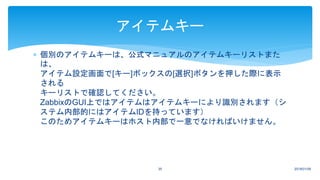  個別のアイテムキーは、公式マニュアルのアイテムキーリストまた
は、
アイテム設定画面で[キー]ボックスの[選択]ボタンを押した際に表示
される
キーリストで確認してください。
ZabbixのGUI上ではアイテムはアイテムキーにより識別されます（シ
ステム内部的にはアイテムIDを持っています）
このためアイテムキーはホスト内部で一意でなければいけません。
2018/01/0935
アイテムキー
 