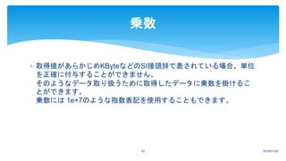  取得値があらかじめKByteなどのSI接頭辞で表されている場合、単位
を正確に付与することができません。
そのようなデータ取り扱うために取得したデータに乗数を掛けるこ
とができます。
乗数には 1e+7のような指数表記を使用することもできます。
2018/01/0940
乗数
 