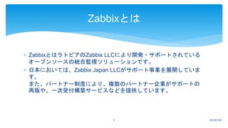  ZabbixとはラトビアのZabbix LLCにより開発・サポートされている
オープンソースの統合監視ソリューションです。
 日本においては、Zabbix Japan LLCがサポート事業を展開していま
す。
また、パートナー制度により、複数のパートナー企業がサポートの
再販や、一次受付構築サービスなどを提供しています。
2018/01/095
Zabbixとは
 