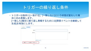  トリガーは条件に[一致する]、[一致しない]という状態が変化した場
合にのみ発報します。
[一致した]場合に繰り返し発報するためには[障害イベントを継続して
生成]を有効にします。
2018/01/0950
トリガーの繰り返し条件
 