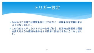  Zabbix 3.2 以降では障害条件だけではなく、回復条件を定義出来る
ようになりました。
 このためヒステリシストリガーと呼ばれる、正常時と障害時で閾値
を変えるような複雑な条件をより簡単に記述できるようになりまし
た。
2018/01/0951
トリガー設定
 