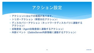  アクションには以下の種類があります。
 トリガーアクション（障害対応アクション）
 ディスカバリーアクション（ネットワークディスカバリに連動する
アクション）
 自動登録（Agent自動登録に連動するアクション）
 内部イベント（ZabbixServer内部情報に連動するアクション）
2018/01/0953
アクション設定
 