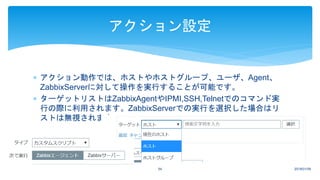  アクション動作では、ホストやホストグループ、ユーザ、Agent、
ZabbixServerに対して操作を実行することが可能です。
 ターゲットリストはZabbixAgentやIPMI,SSH,Telnetでのコマンド実
行の際に利用されます。ZabbixServerでの実行を選択した場合はリ
ストは無視されます。
2018/01/0954
アクション設定
 