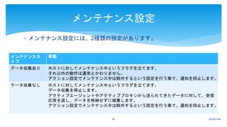  メンテナンス設定には、2種類の設定があります。
2018/01/0960
メンテナンス設定
メンテナンスタ
イプ
挙動
データ収集あり ホストに対してメンテナンス中というフラグを立てます。
それ以外の動作は通常とかわりません。
アクション設定でメンテナンス中は除外するという設定を行う事で、通知を抑止します。
テータ収集なし ホストに対してメンテナンス中というフラグを立てます。
データ収集を停止します。
アクティブエージェントやアクティブプロキシから送られてきたデータに対して、受信
応答を返し、データを格納せずに破棄します。
アクション設定でメンテナンス中は除外するという設定を行う事で、通知を抑止します。
 