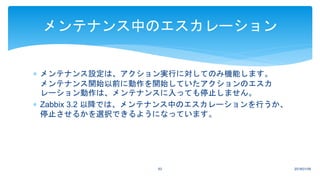 2018/01/0963
メンテナンス中のエスカレーション
 メンテナンス設定は、アクション実行に対してのみ機能します。
メンテナンス開始以前に動作を開始していたアクションのエスカ
レーション動作は、メンテナンスに入っても停止しません。
 Zabbix 3.2 以降では、メンテナンス中のエスカレーションを行うか、
停止させるかを選択できるようになっています。
 