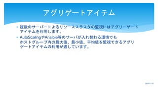  複数のサーバーによるリソーススラスタの監視にはアグリーゲート
アイテムを利用します。
 AutoScalingやAnsible等のサーバが入れ替わる環境でも
ホストグループ内の最大値、最小値、平均値を監視できるアグリ
ゲートアイテムの利用が適しています。
アグリゲートアイテム
2017/11/17
 