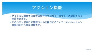  アクション機能では障害通知だけではなく、コマンドの実行を行う
事ができます。
 このコマンド実行で管理ツールを操作することで、オペレーション
自動化を行う事が可能です。
アクション機能
2017/11/17
 
