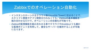  インスタンスローンチをクラウド側やAnsible Towerに任せることで、
スクリプト開発やアプリ開発を行わなくても、Zabbixの基本機能を
組み合わせるだけで、オペレーションの自動化が可能です。
 Zabbixの監視機能を組み合わせる事でクラウドやAnsibleよりも細か
な監視ポイントを利用して、健全なサーバーを維持することが可能
になります。
Zabbixでのオペレーション自動化
2017/11/17
 