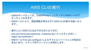  Zabbixサーバもしくは、ZabbixProxyインスタンスにIAMロールをア
タッチしておきます。
 IAMロールにより、認証情報を明示せずにAWS CLIが実行可能になり
ます。
 実行したいAWS CLIは以下のものになります。
 aws ec2 terminate-instances --instance-ids <インスタンスID> --
region ap-northeast-1
 IAMロールでは aws configure によるデフォルトリージョンが指定出
来ないので、コマンド内でリージョンを明示します。
AWS CLIの実行
2017/11/17
 